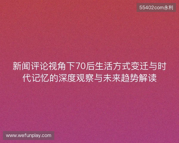 新闻评论视角下70后生活方式变迁与时代记忆的深度观察与未来趋势解读 新闻评论视角下70后生活方式变迁与时代记忆的深度观察与未来趋势解读