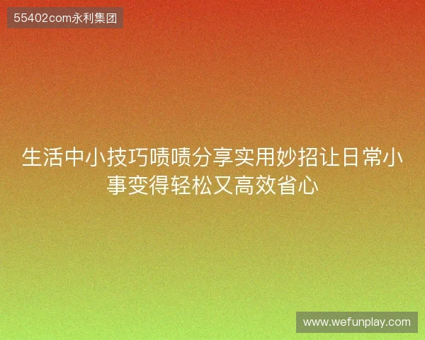 生活中小技巧啧啧分享实用妙招让日常小事变得轻松又高效省心 生活中小技巧啧啧分享实用妙招让日常小事变得轻松又高效省心